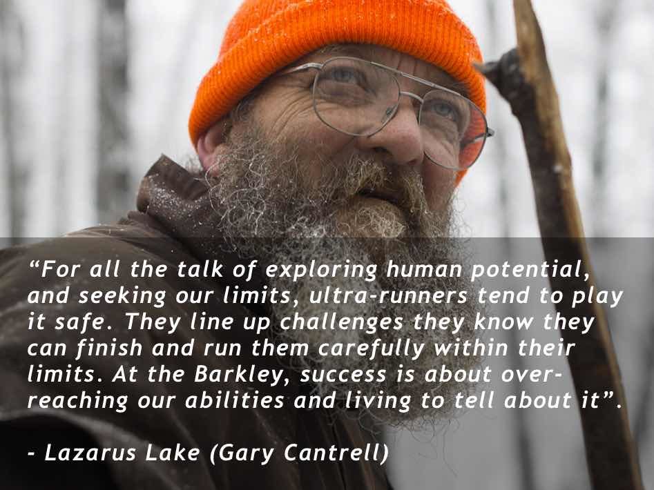 “For all the talk of exploring human potential, and seeking our limits, ultra-runners tend to play it safe. They line up challenges they know they can finish and run them carefully within their limits. At the Barkley, success is about over-reaching our abilities and living to tell about it”. Lazarus Lake (Gary Cantrell)