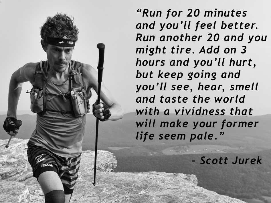 “Run for 20 minutes and you’ll feel better. Run another 20 and you might tire. Add on 3 hours and you’ll hurt, but keep going and you’ll see, hear, smell and taste the world with a vividness that will make your former life seem pale.” – Scott Jurek